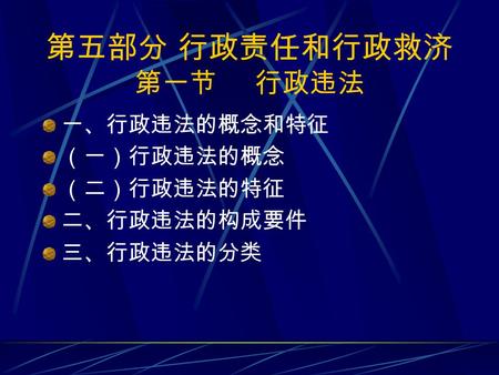 第五部分 行政责任和行政救济 第一节 行政违法 一、行政违法的概念和特征 （一）行政违法的概念 （二）行政违法的特征 二、行政违法的构成要件 三、行政违法的分类.