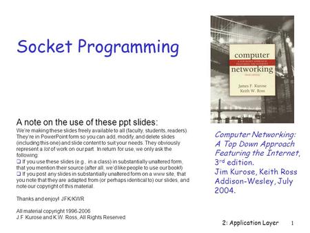 2: Application Layer 1 Socket Programming Computer Networking: A Top Down Approach Featuring the Internet, 3 rd edition. Jim Kurose, Keith Ross Addison-Wesley,