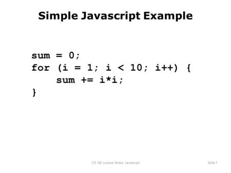 CS 142 Lecture Notes: JavascriptSlide 1 Simple Javascript Example sum = 0; for (i = 1; i < 10; i++) { sum += i*i; }