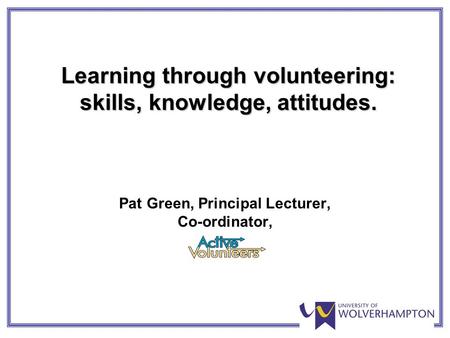 Learning through volunteering: skills, knowledge, attitudes. Pat Green, Principal Lecturer, Co-ordinator,