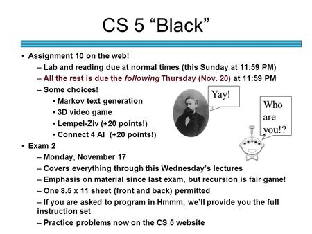 CS 5 “Black” Assignment 10 on the web! – Lab and reading due at normal times (this Sunday at 11:59 PM) – All the rest is due the following Thursday (Nov.