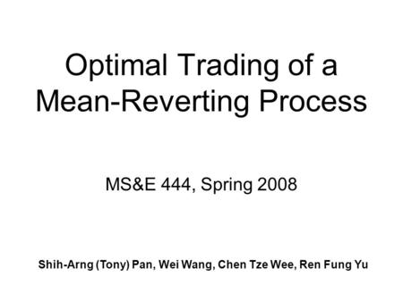 Optimal Trading of a Mean-Reverting Process Shih-Arng (Tony) Pan, Wei Wang, Chen Tze Wee, Ren Fung Yu MS&E 444, Spring 2008.