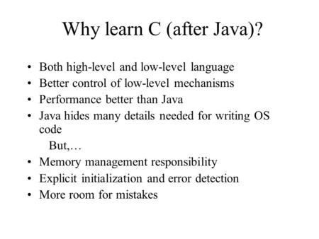 Why learn C (after Java)? Both high-level and low-level language Better control of low-level mechanisms Performance better than Java Java hides many details.