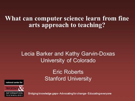 What can computer science learn from fine arts approach to teaching? Bridging knowledge gaps Advocating for change Educating everyone Lecia Barker and.