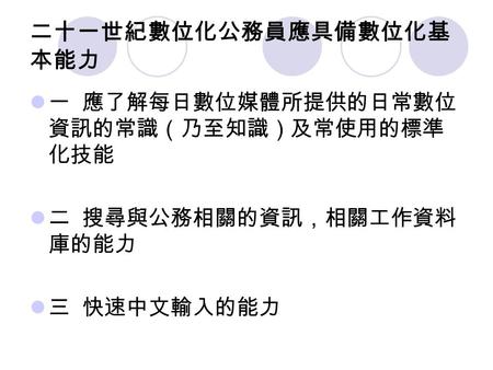 二十一世紀數位化公務員應具備數位化基 本能力 一 應了解每日數位媒體所提供的日常數位 資訊的常識（乃至知識）及常使用的標準 化技能 二 搜尋與公務相關的資訊，相關工作資料 庫的能力 三 快速中文輸入的能力.