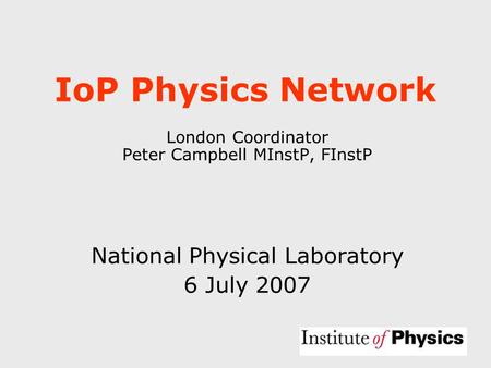 IoP Physics Network London Coordinator Peter Campbell MInstP, FInstP National Physical Laboratory 6 July 2007.