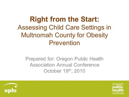 Right from the Start: Assessing Child Care Settings in Multnomah County for Obesity Prevention Prepared for: Oregon Public Health Association Annual Conference.