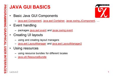 PROGRAMMING GRAPHICAL USER INTERFACES Lecture 21 JAVA GUI BASICS Basic Java GUI Components –java.awt.Component, java.awt.Container, javax.swing.JComponent,