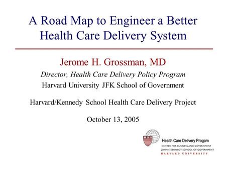 A Road Map to Engineer a Better Health Care Delivery System Jerome H. Grossman, MD Director, Health Care Delivery Policy Program Harvard University JFK.