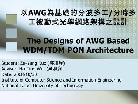 1 以 AWG 為基礎的分波多工 / 分時多 工被動式光學網路架構之設計 The Designs of AWG Based WDM/TDM PON Architecture Student: Ze-Yang Kuo ( 郭澤洋 ) Adviser: Ho-Ting Wu ( 吳和庭 ) Date: 2008/10/30.