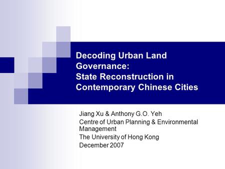 Decoding Urban Land Governance: State Reconstruction in Contemporary Chinese Cities Jiang Xu & Anthony G.O. Yeh Centre of Urban Planning & Environmental.