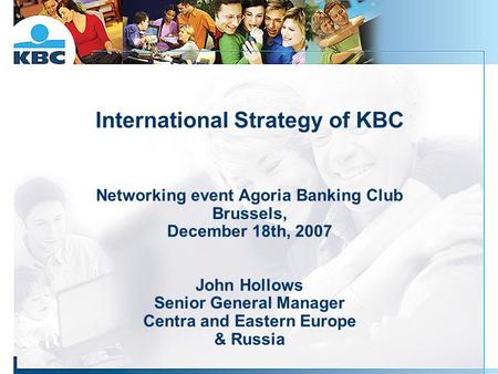 International Strategy of KBC Networking event Agoria Banking Club Brussels, December 18th, 2007 John Hollows Senior General Manager Centra and Eastern.