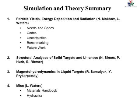 Simulation and Theory Summary 1.Particle Yields, Energy Deposition and Radiation (N. Mokhov, L. Waters) Needs and Specs Codes Uncertainties Benchmarking.