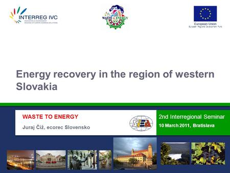 European Union European Regional Development Fund 2nd Interregional Seminar 10 March 2011, Bratislava WASTE TO ENERGY Juraj Číž, ecorec Slovensko Energy.