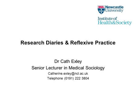 Research Diaries & Reflexive Practice Dr Cath Exley Senior Lecturer in Medical Sociology Telephone (0191) 222 3804.