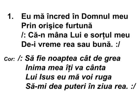 1.Eu mă încred în Domnul meu Prin orişice furtună /: Că-n mâna Lui e sorţul meu De-i vreme rea sau bună. :/ Cor: /: Să fie noaptea cât de grea Inima mea.