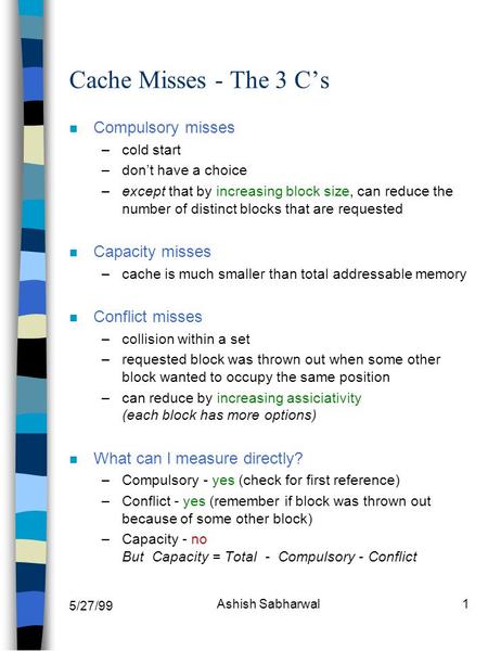 5/27/99 Ashish Sabharwal1 Cache Misses - The 3 C’s n Compulsory misses –cold start –don’t have a choice –except that by increasing block size, can reduce.