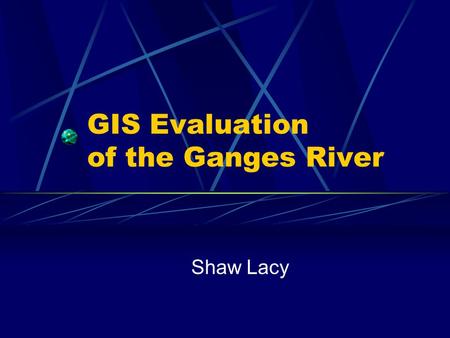 GIS Evaluation of the Ganges River Shaw Lacy. Presentation Overview 1. Who are we? 2. Who am I working for? 3. What is the problem? 4. What is the methodology?