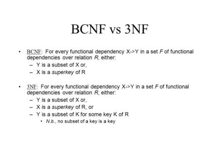 BCNF vs 3NF BCNF: For every functional dependency X->Y in a set F of functional dependencies over relation R, either: –Y is a subset of X or, –X is a superkey.