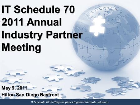 IT Schedule 70: Putting the pieces together to create solutions. IT Schedule 70 2011 Annual Industry Partner Meeting May 9, 2011 Hilton San Diego Bayfront.