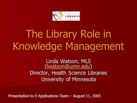 The Library Role in Knowledge Management Linda Watson, MLS  Director, Health Science Libraries University of Minnesota.