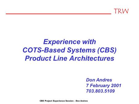 TRW CBS Project Experience Session - Don Andres Experience with COTS-Based Systems (CBS) Product Line Architectures Don Andres 7 February 2001 703.803.5109.