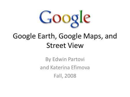 Google Earth, Google Maps, and Street View By Edwin Partovi and Katerina Efimova Fall, 2008.