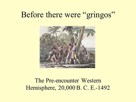 Before there were “gringos” The Pre-encounter Western Hemisphere, 20,000 B. C. E.-1492.