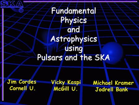 Fundamental Physics and Astrophysics using Pulsars and the SKA Jim Cordes Cornell U. Vicky Kaspi McGill U. Michael Kramer Jodrell Bank.