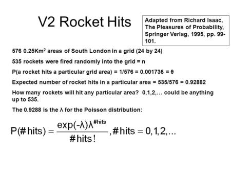 V2 Rocket Hits 576 0.25Km 2 areas of South London in a grid (24 by 24) 535 rockets were fired randomly into the grid = n P(a rocket hits a particular grid.