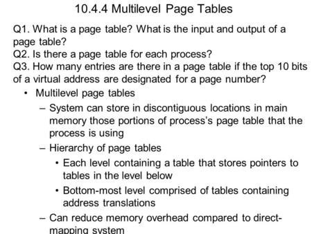 10.4.4 Multilevel Page Tables Multilevel page tables –System can store in discontiguous locations in main memory those portions of process’s page table.