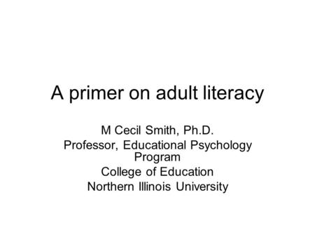 A primer on adult literacy M Cecil Smith, Ph.D. Professor, Educational Psychology Program College of Education Northern Illinois University.