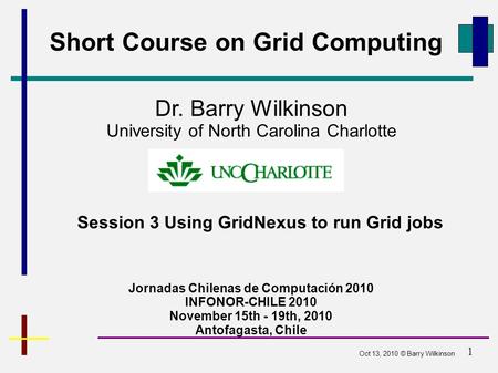 1 Short Course on Grid Computing Jornadas Chilenas de Computación 2010 INFONOR-CHILE 2010 November 15th - 19th, 2010 Antofagasta, Chile Dr. Barry Wilkinson.