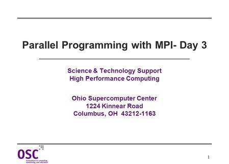 1 Parallel Programming with MPI- Day 3 Science & Technology Support High Performance Computing Ohio Supercomputer Center 1224 Kinnear Road Columbus, OH.