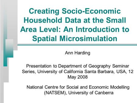 Creating Socio-Economic Household Data at the Small Area Level: An Introduction to Spatial Microsimulation Ann Harding Presentation to Department of Geography.