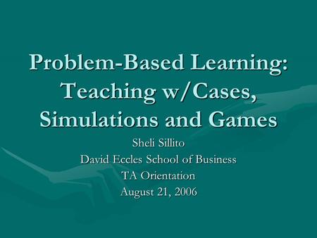 Problem-Based Learning: Teaching w/Cases, Simulations and Games Sheli Sillito David Eccles School of Business TA Orientation August 21, 2006.