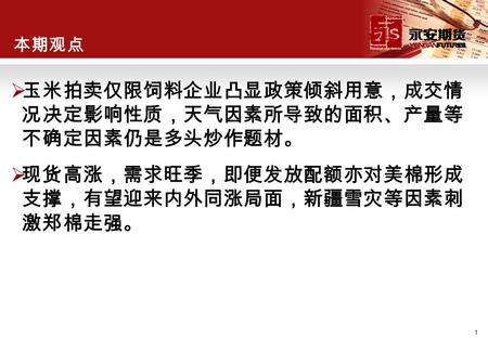 1 本期观点  玉米拍卖仅限饲料企业凸显政策倾斜用意，成交情 况决定影响性质，天气因素所导致的面积、产量等 不确定因素仍是多头炒作题材。  现货高涨，需求旺季，即便发放配额亦对美棉形成 支撑，有望迎来内外同涨局面，新疆雪灾等因素刺 激郑棉走强。