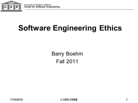 University of Southern California Center for Software Engineering C S E USC © USC-CSSE1 Barry Boehm Fall 2011 Software Engineering Ethics 7/14/2015.