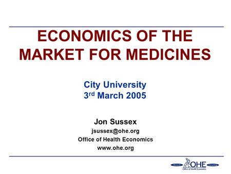 ECONOMICS OF THE MARKET FOR MEDICINES City University 3 rd March 2005 Jon Sussex Office of Health Economics