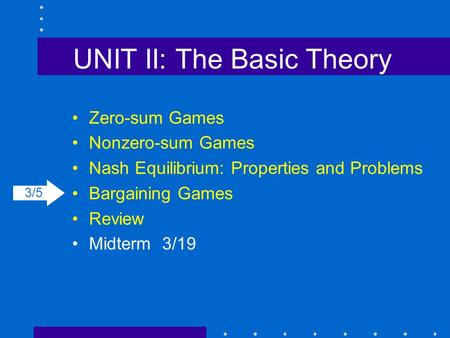 UNIT II: The Basic Theory Zero-sum Games Nonzero-sum Games Nash Equilibrium: Properties and Problems Bargaining Games Review Midterm3/19 3/5.