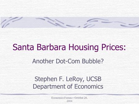 Economics Forum -- October 26, 2004 Santa Barbara Housing Prices: Another Dot-Com Bubble? Stephen F. LeRoy, UCSB Department of Economics.