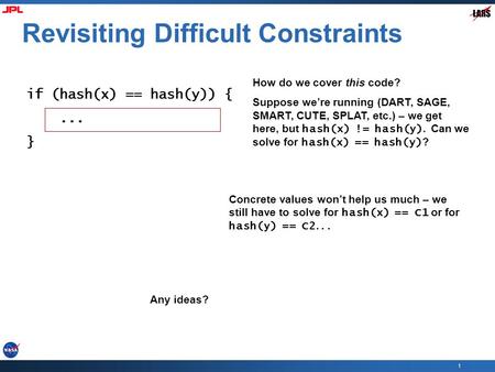 1 Revisiting Difficult Constraints if (hash(x) == hash(y)) {... } How do we cover this code? Suppose we’re running (DART, SAGE, SMART, CUTE, SPLAT, etc.)