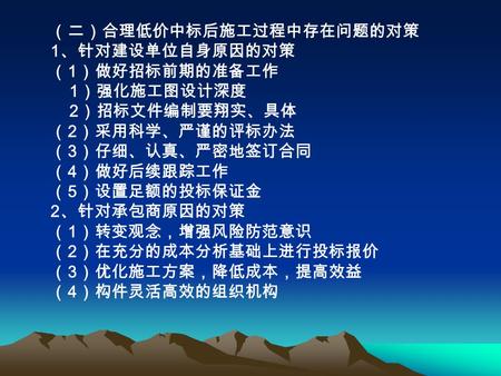 （二）合理低价中标后施工过程中存在问题的对策 1 、针对建设单位自身原因的对策 （ 1 ）做好招标前期的准备工作 1 ）强化施工图设计深度 2 ）招标文件编制要翔实、具体 （ 2 ）采用科学、严谨的评标办法 （ 3 ）仔细、认真、严密地签订合同 （ 4 ）做好后续跟踪工作 （ 5 ）设置足额的投标保证金.