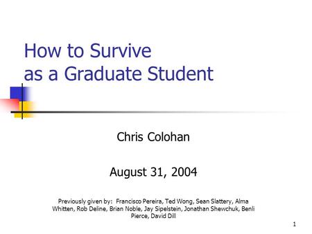 1 How to Survive as a Graduate Student Chris Colohan August 31, 2004 Previously given by: Francisco Pereira, Ted Wong, Sean Slattery, Alma Whitten, Rob.