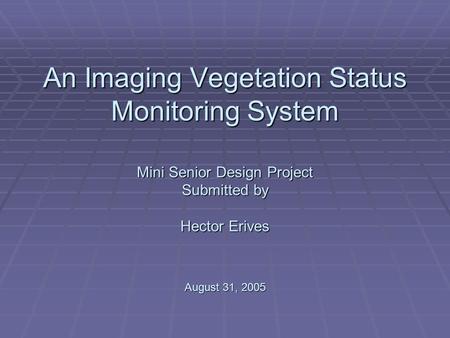 An Imaging Vegetation Status Monitoring System Mini Senior Design Project Submitted by Hector Erives August 31, 2005.