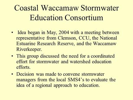 Coastal Waccamaw Stormwater Education Consortium Idea began in May, 2004 with a meeting between representative from Clemson, CCU, the National Estuarine.