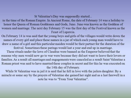 St Valentine's Day was supposedly started... in the time of the Roman Empire. In Ancient Rome, the date of February 14 was a holiday to honor the Queen.