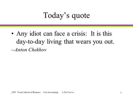 2009 Foster School of Business Cost Accounting L.DuCharme 1 Today’s quote Any idiot can face a crisis: It is this day-to-day living that wears you out.