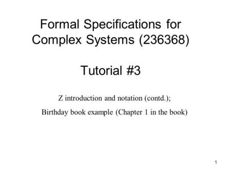 1 Formal Specifications for Complex Systems (236368) Tutorial #3 Z introduction and notation (contd.); Birthday book example (Chapter 1 in the book)