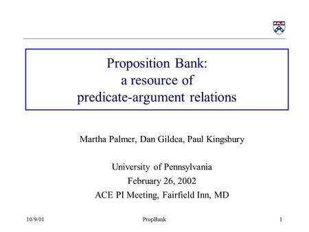 10/9/01PropBank1 Proposition Bank: a resource of predicate-argument relations Martha Palmer, Dan Gildea, Paul Kingsbury University of Pennsylvania February.